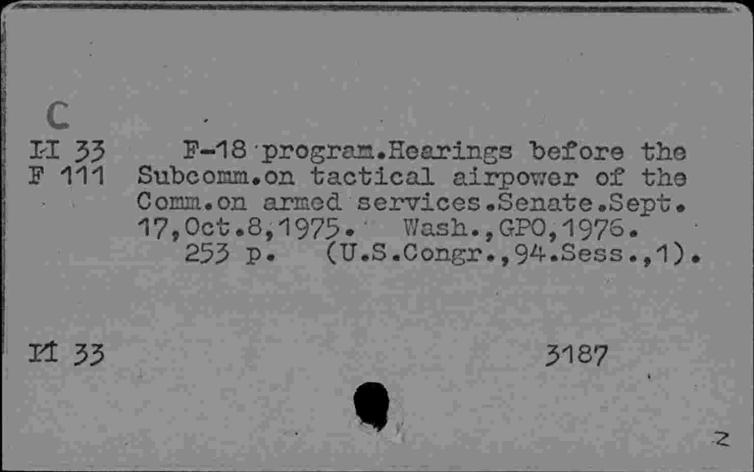 ﻿c
II 33	F-18-program.Hearings before the
F 111 Subcom.on tactical airpowor of the Comm.on armed services.Senate.Sept. 17,Oct.8,1975. Wash.,GPO,1976.
255 P» (U.S.Congr.,9zi-*Sess.,1).
Et 35
5187
♦
2